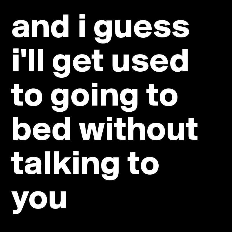 and i guess i'll get used to going to bed without talking to you