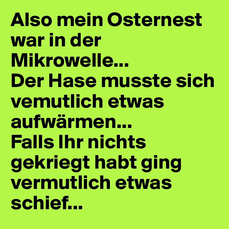 Also mein Osternest war in der Mikrowelle... 
Der Hase musste sich vemutlich etwas aufwärmen...
Falls Ihr nichts gekriegt habt ging vermutlich etwas schief...