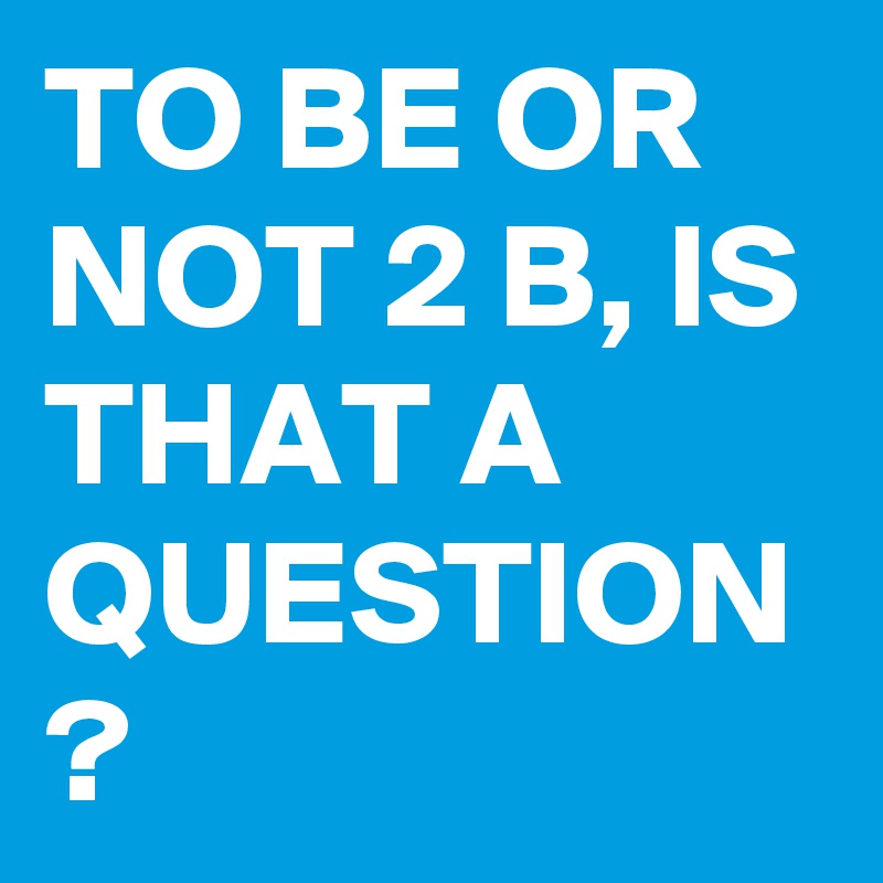 TO BE OR NOT 2 B, IS THAT A QUESTION ?