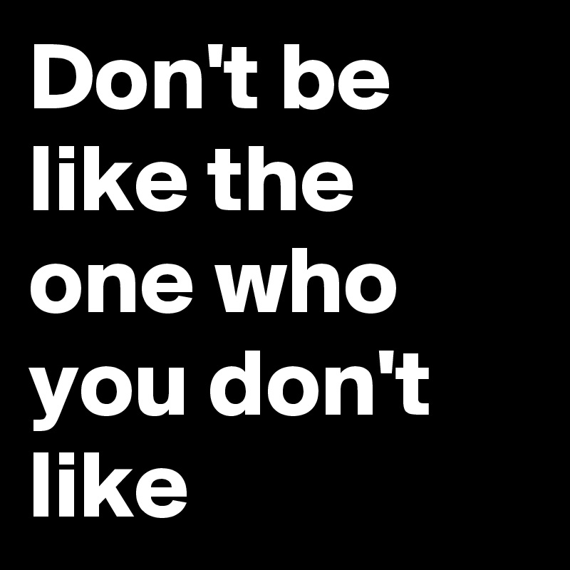 Don't be like the one who you don't like