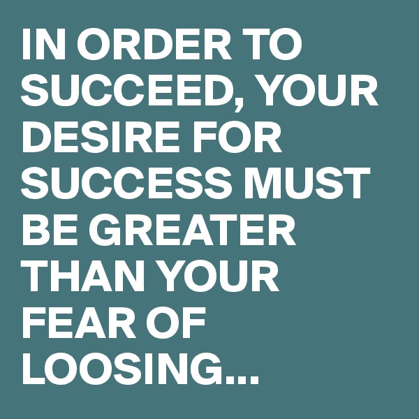 IN ORDER TO SUCCEED, YOUR DESIRE FOR SUCCESS MUST BE GREATER THAN YOUR FEAR OF LOOSING...