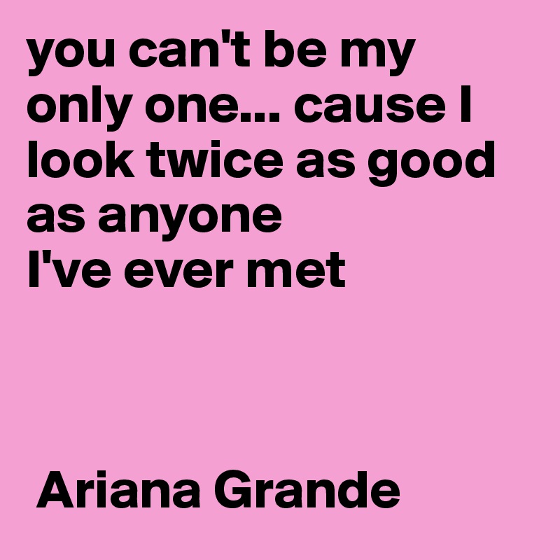 you can't be my only one... cause I look twice as good as anyone 
I've ever met



 Ariana Grande