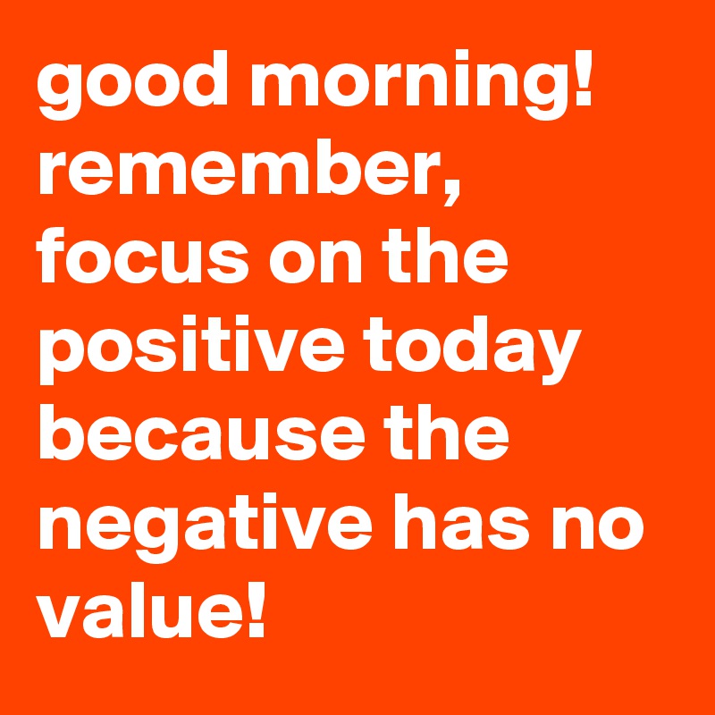 good morning! remember, focus on the positive today because the negative has no value! 