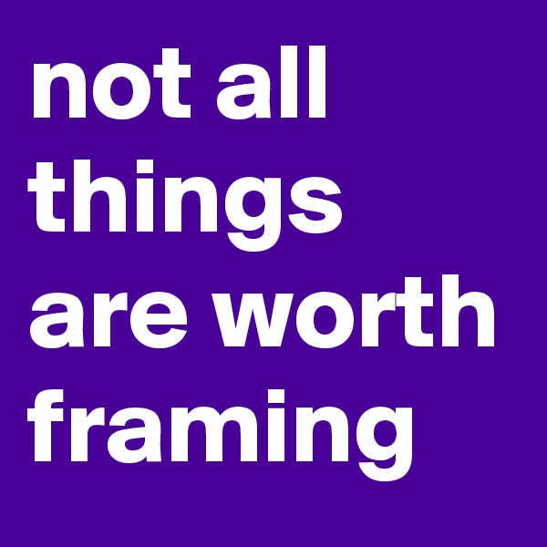 not all things are worth framing