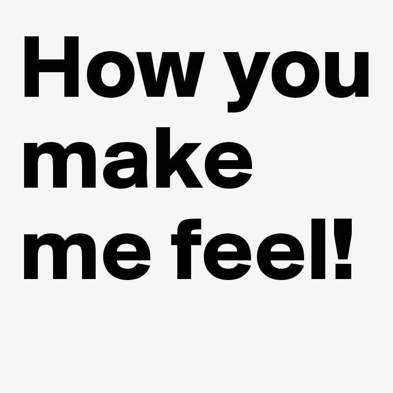 How you make me feel! 