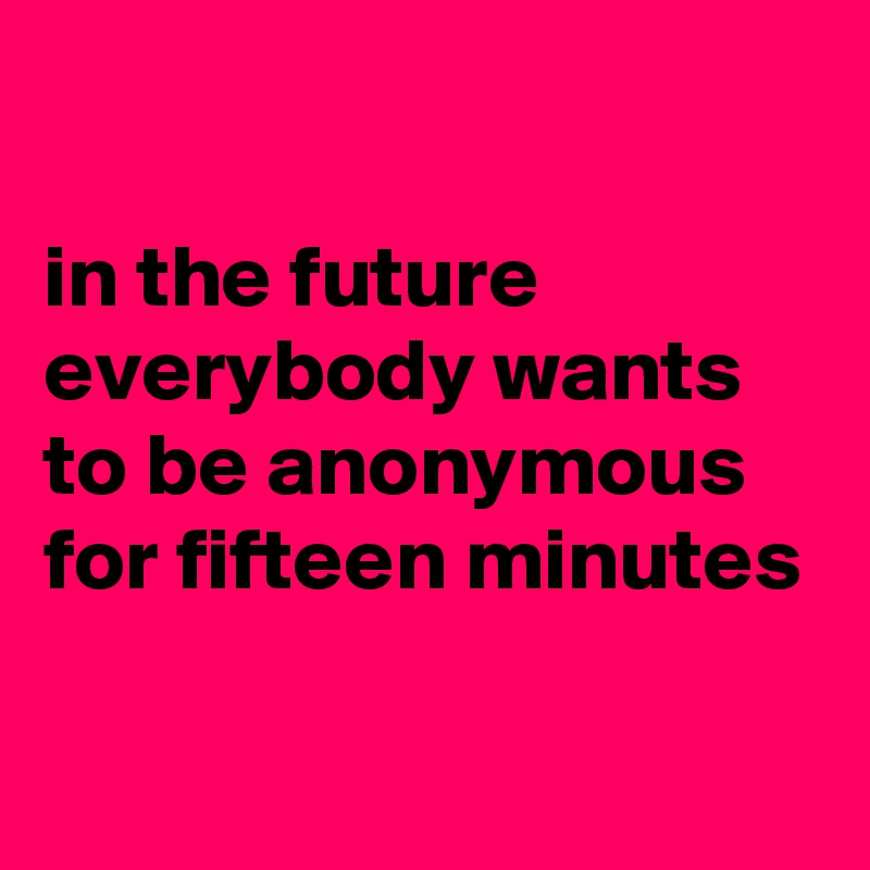 

in the future everybody wants to be anonymous for fifteen minutes 

