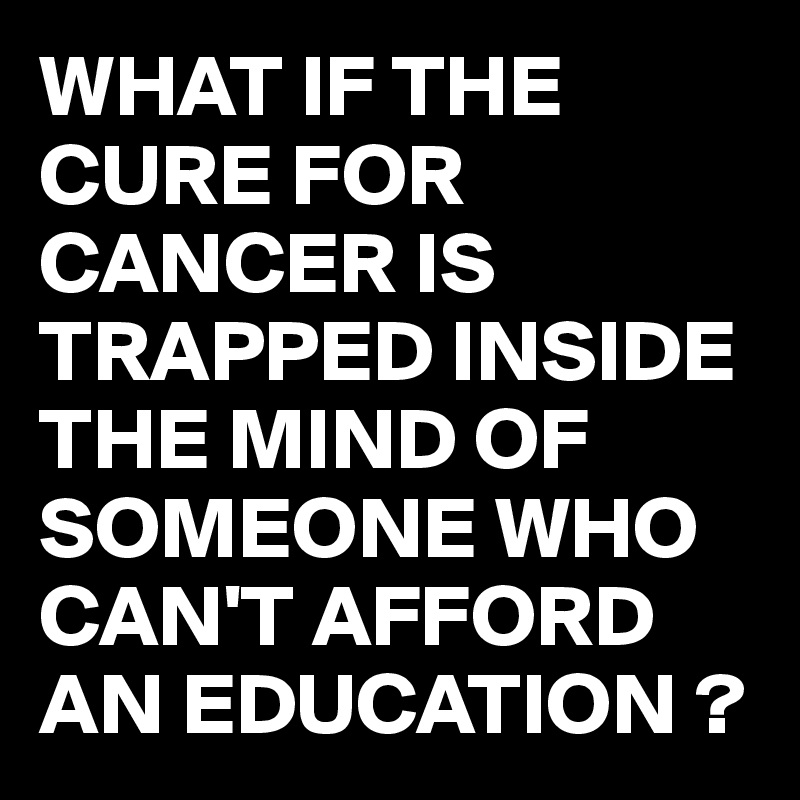 WHAT IF THE CURE FOR CANCER IS TRAPPED INSIDE THE MIND OF SOMEONE WHO CAN'T AFFORD AN EDUCATION ?