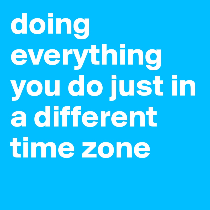 doing everything you do just in a different time zone
