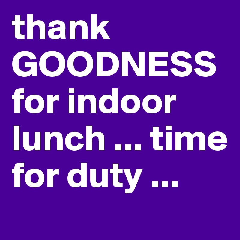 thank GOODNESS for indoor lunch ... time for duty ...