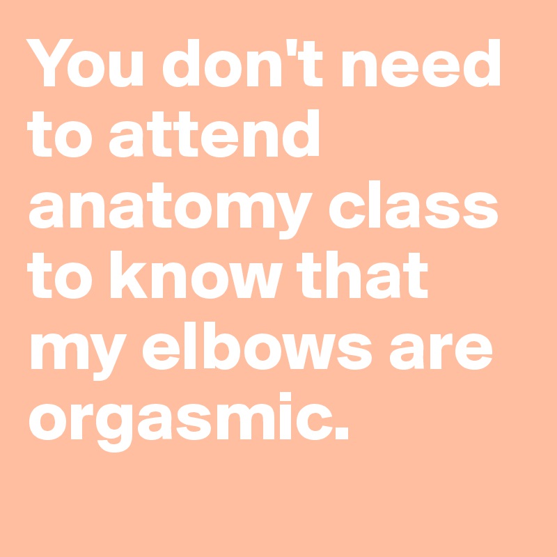 You don't need to attend anatomy class to know that my elbows are orgasmic. 
