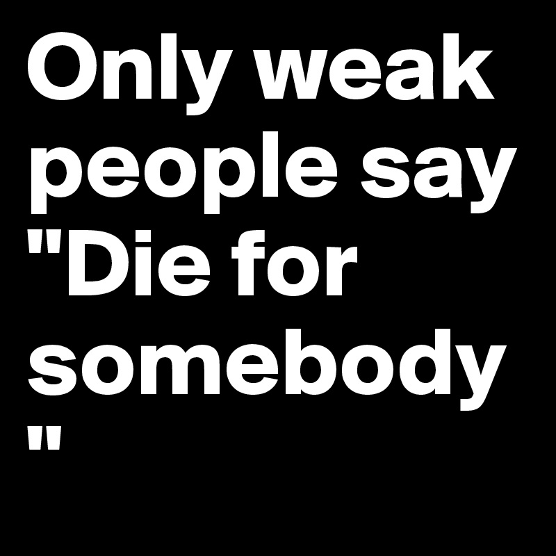Only weak people say "Die for somebody" 
