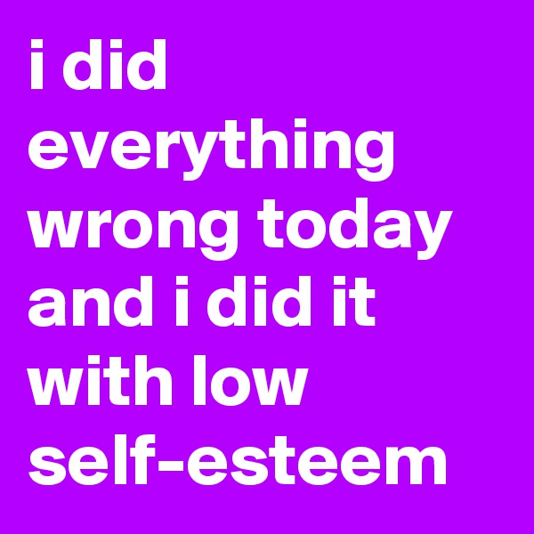 i did everything wrong today and i did it with low self-esteem