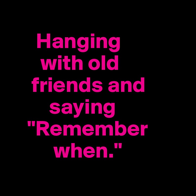 
      Hanging 
       with old 
     friends and
         saying      
    "Remember 
          when."
