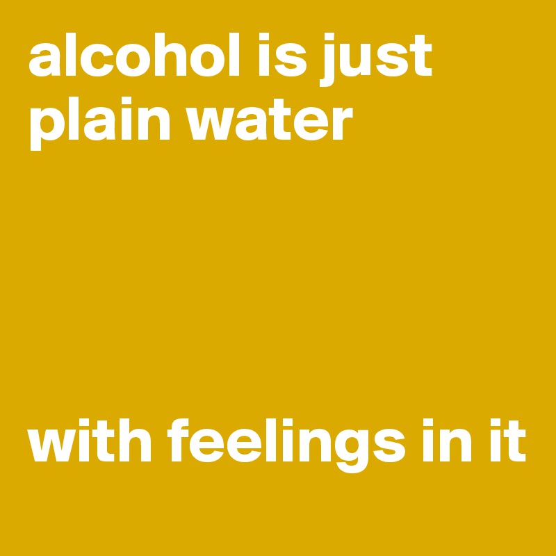alcohol is just plain water
  



with feelings in it