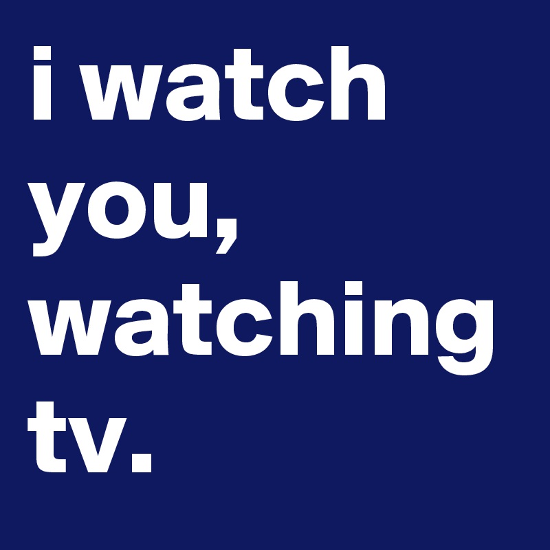 i watch you, watching tv.