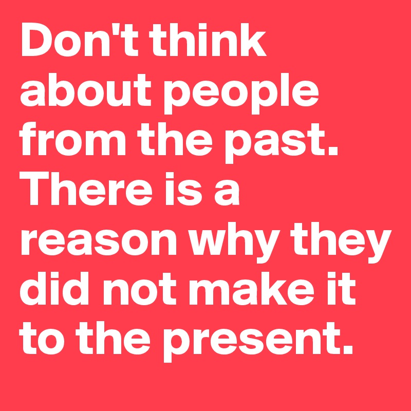 Don't think about people from the past. There is a reason why they did not make it to the present.