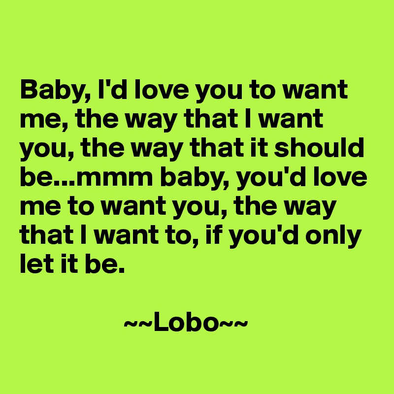 

Baby, I'd love you to want me, the way that I want you, the way that it should be...mmm baby, you'd love me to want you, the way that I want to, if you'd only let it be.

                  ~~Lobo~~
