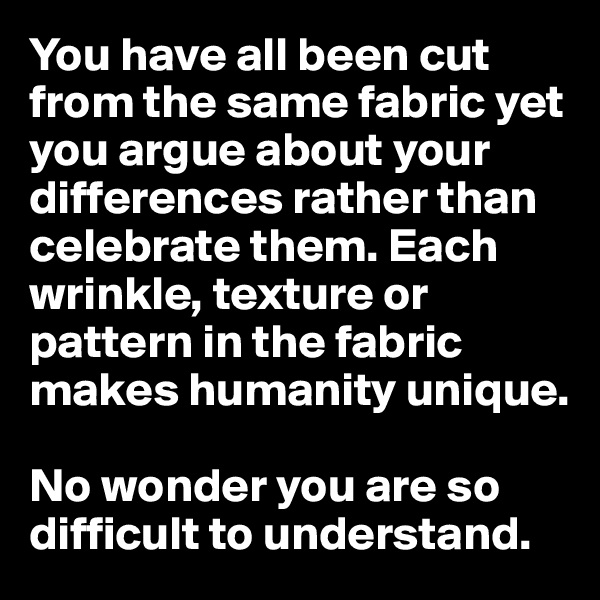 You have all been cut from the same fabric yet you argue about your differences rather than celebrate them. Each wrinkle, texture or pattern in the fabric makes humanity unique. 

No wonder you are so difficult to understand.