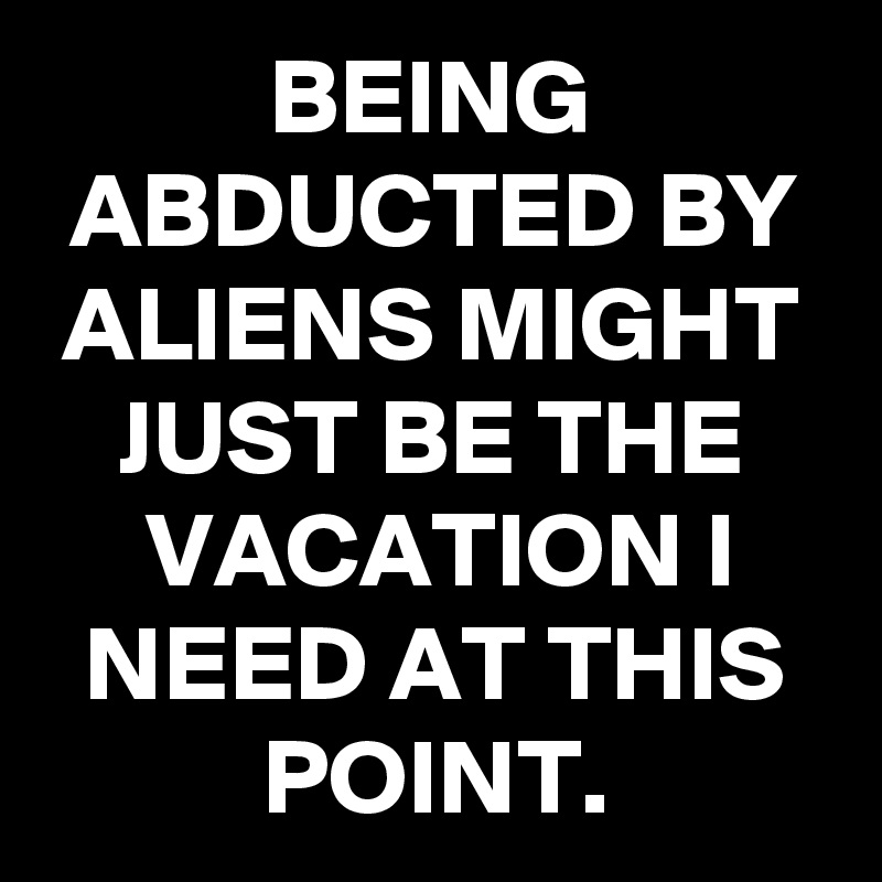 BEING ABDUCTED BY ALIENS MIGHT JUST BE THE VACATION I NEED AT THIS POINT.