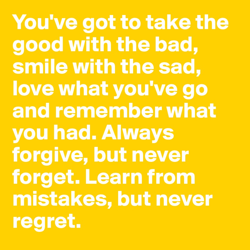 You've got to take the good with the bad, smile with the sad, love what you've go and remember what you had. Always forgive, but never forget. Learn from mistakes, but never regret. 