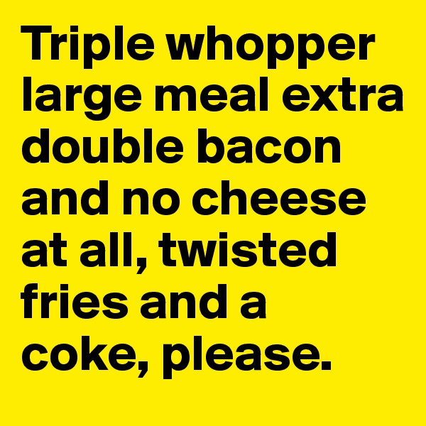 Triple whopper large meal extra double bacon and no cheese at all, twisted fries and a coke, please.