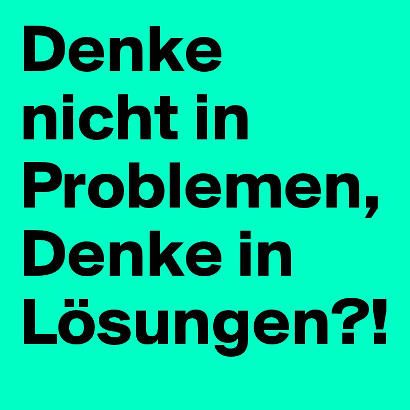 Denke nicht in Problemen,             Denke in Lösungen?!