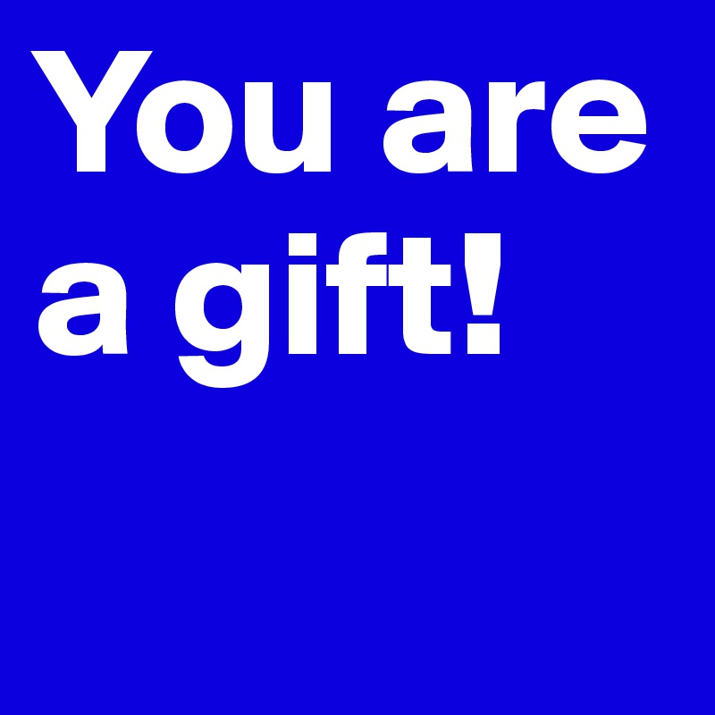 You are a gift!