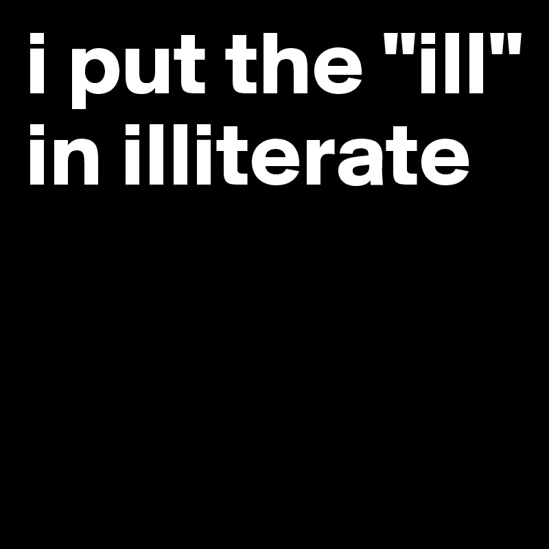 i put the "ill" in illiterate


