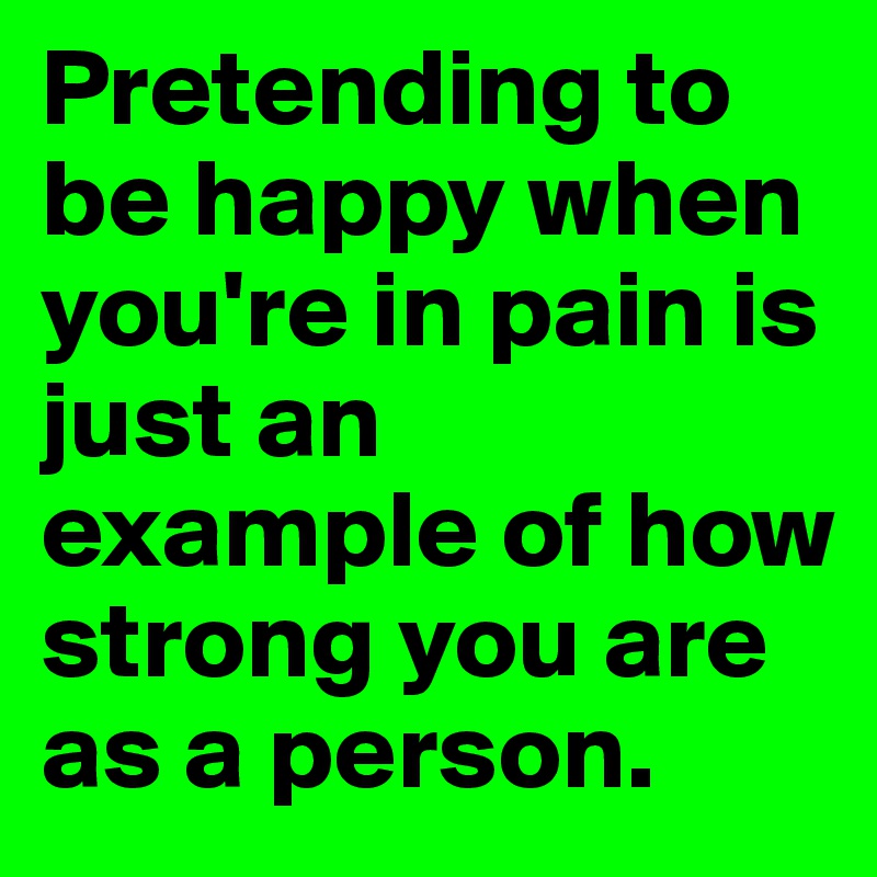 Pretending to be happy when you're in pain is just an example of how strong you are as a person. 