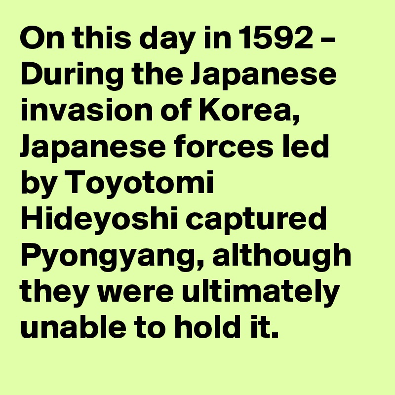 On this day in 1592 – During the Japanese invasion of Korea, Japanese forces led by Toyotomi Hideyoshi captured Pyongyang, although they were ultimately unable to hold it.