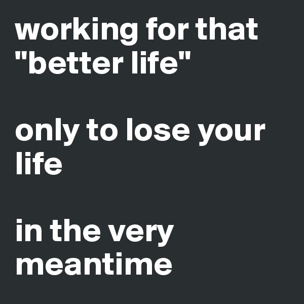 working for that "better life"

only to lose your life

in the very meantime