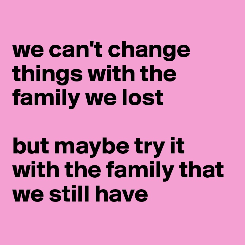 
we can't change things with the family we lost

but maybe try it with the family that we still have
