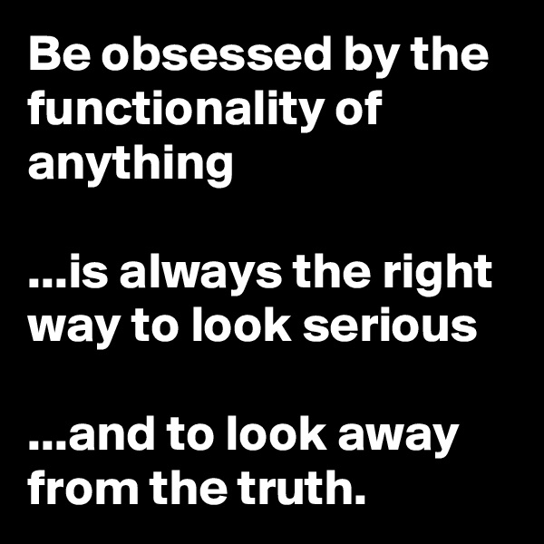Be obsessed by the functionality of anything 

...is always the right way to look serious 

...and to look away from the truth.
