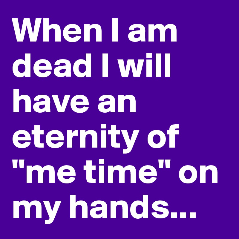 When I am dead I will have an eternity of "me time" on my hands...