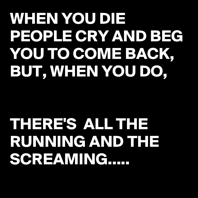 WHEN YOU DIE PEOPLE CRY AND BEG YOU TO COME BACK,
BUT, WHEN YOU DO,


THERE'S  ALL THE RUNNING AND THE  SCREAMING.....