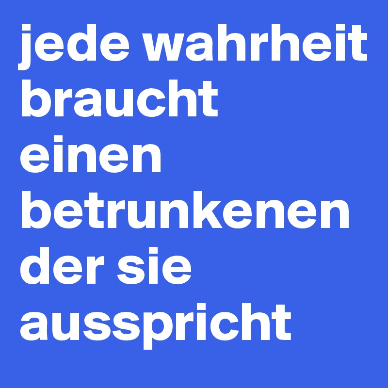 jede wahrheit braucht einen betrunkenen der sie ausspricht