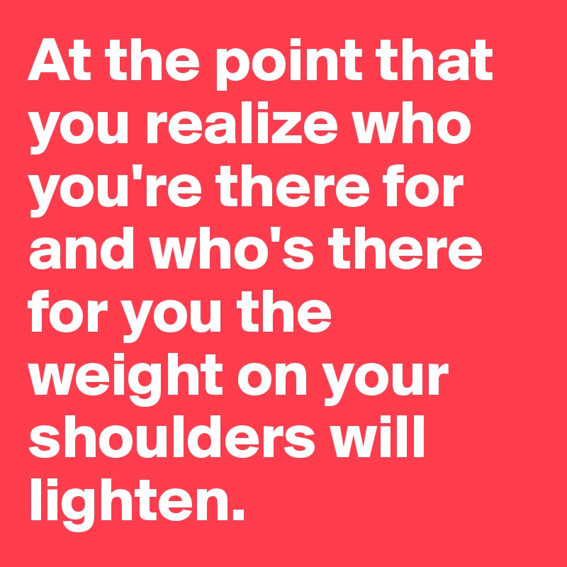 At the point that you realize who you're there for and who's there for you the weight on your shoulders will lighten. 