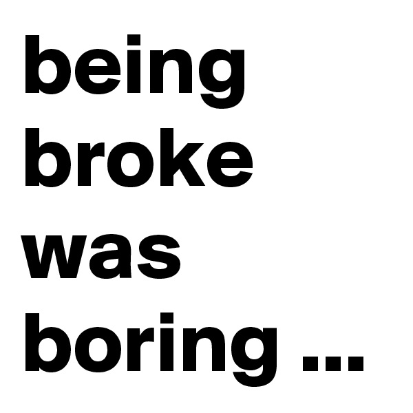 being broke was boring ...