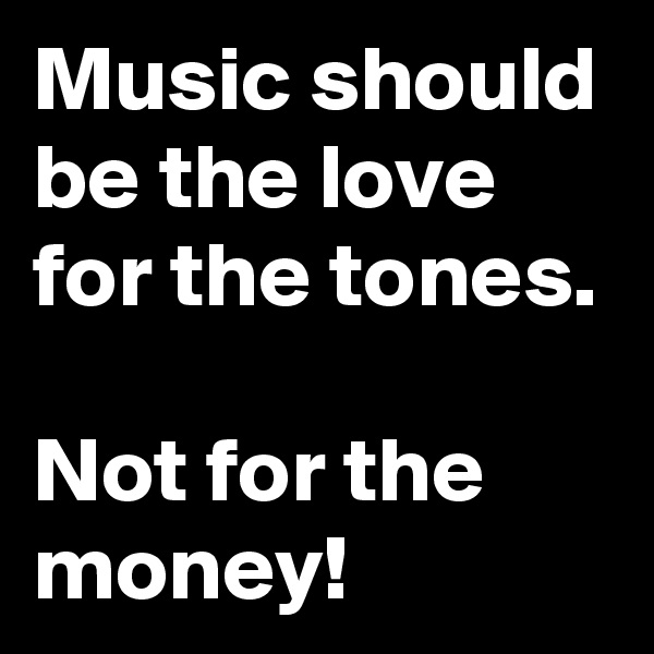 Music should be the love for the tones.

Not for the money!