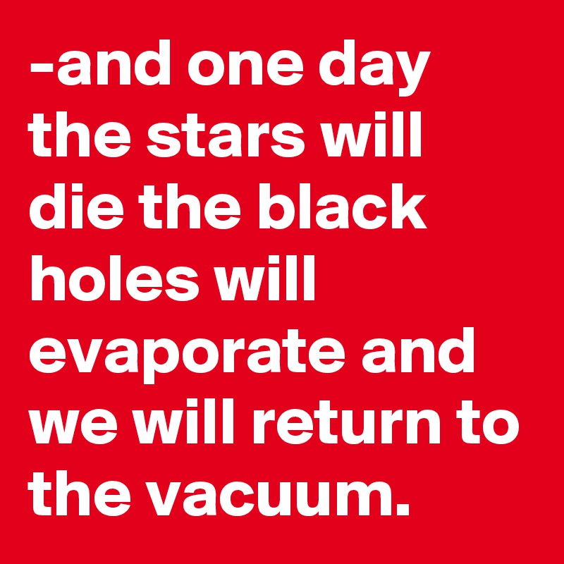 -and one day the stars will die the black holes will evaporate and we will return to the vacuum.