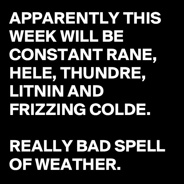 APPARENTLY THIS WEEK WILL BE CONSTANT RANE,  HELE, THUNDRE, LITNIN AND FRIZZING COLDE.

REALLY BAD SPELL OF WEATHER. 