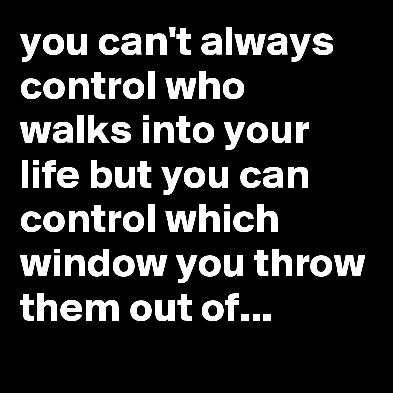 you can't always control who walks into your life but you can control which window you throw them out of...
