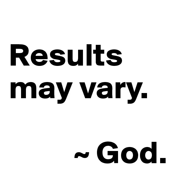 
Results may vary. 

          ~ God. 