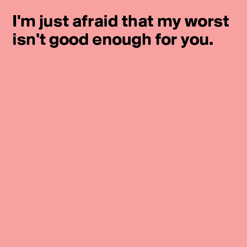 I'm just afraid that my worst isn't good enough for you.









