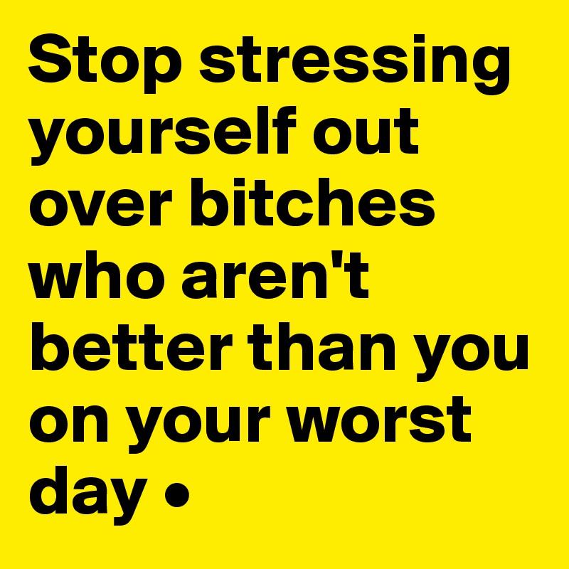 Stop stressing yourself out over bitches who aren't better than you on your worst day •