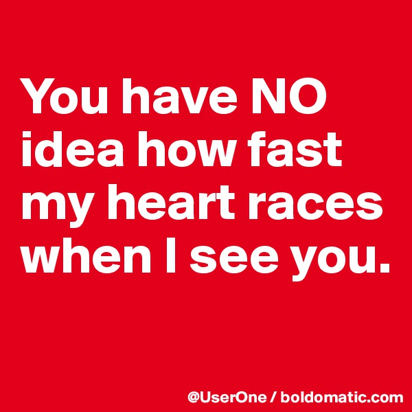 
You have NO idea how fast my heart races when I see you.

