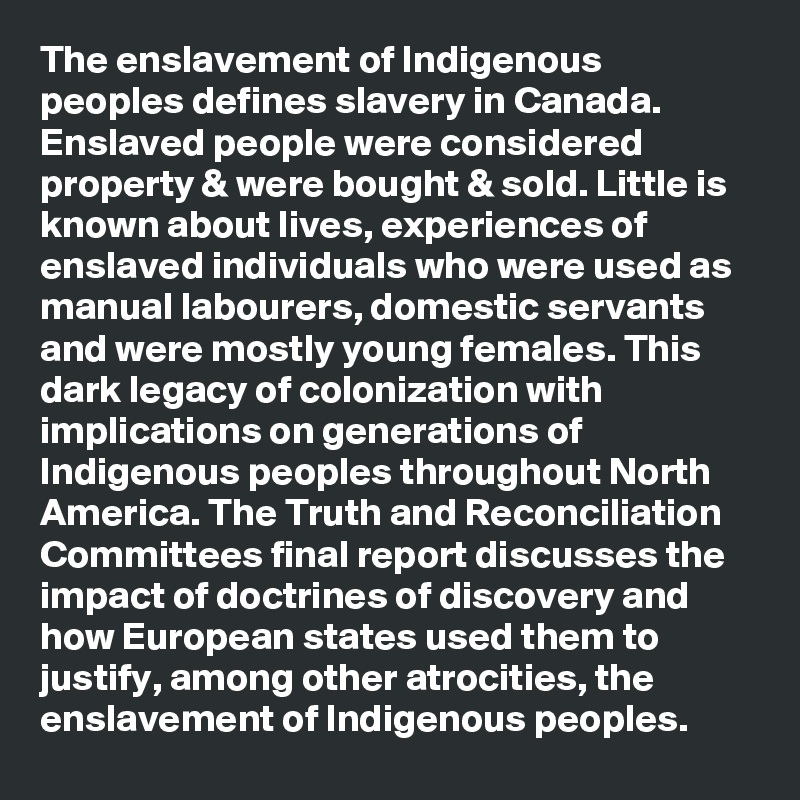 The enslavement of Indigenous peoples defines slavery in Canada. Enslaved people were considered property & were bought & sold. Little is known about lives, experiences of enslaved individuals who were used as manual labourers, domestic servants and were mostly young females. This dark legacy of colonization with implications on generations of Indigenous peoples throughout North America. The Truth and Reconciliation Committees final report discusses the impact of doctrines of discovery and how European states used them to justify, among other atrocities, the enslavement of Indigenous peoples.