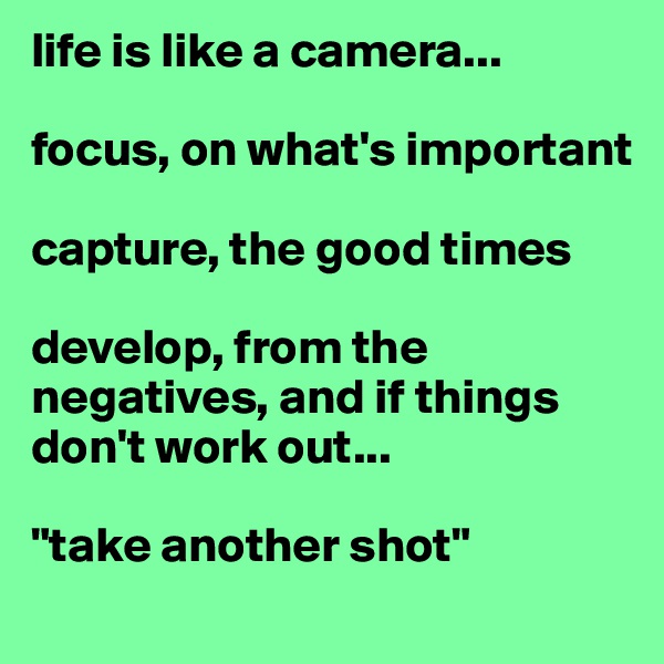 life is like a camera...

focus, on what's important

capture, the good times

develop, from the negatives, and if things don't work out...

"take another shot"