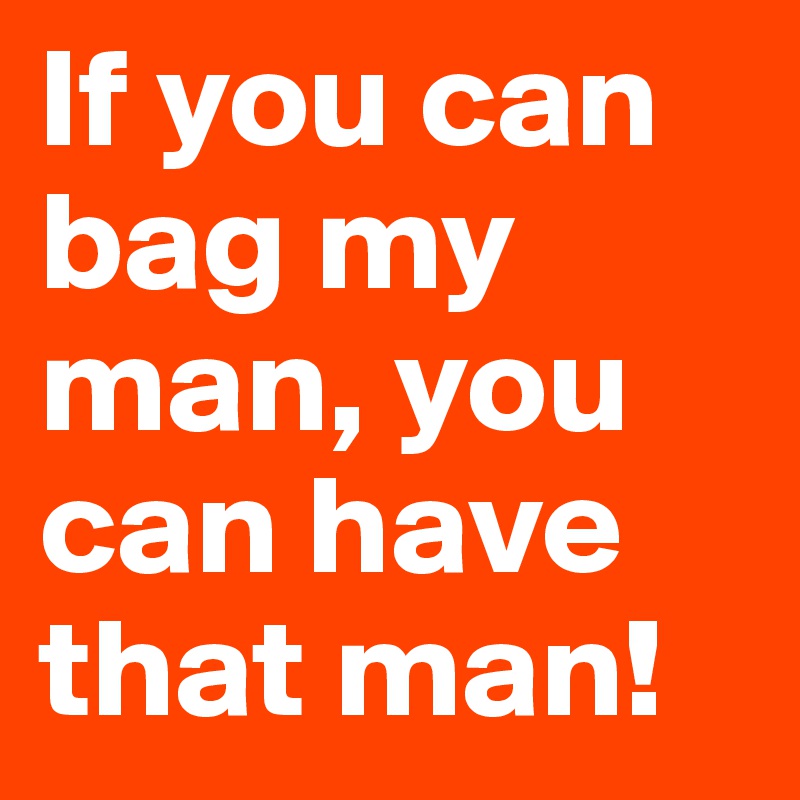 If you can bag my man, you can have that man!