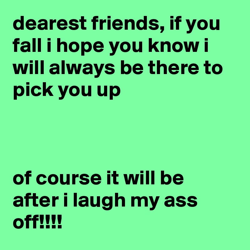 dearest friends, if you fall i hope you know i will always be there to pick you up



of course it will be after i laugh my ass off!!!!